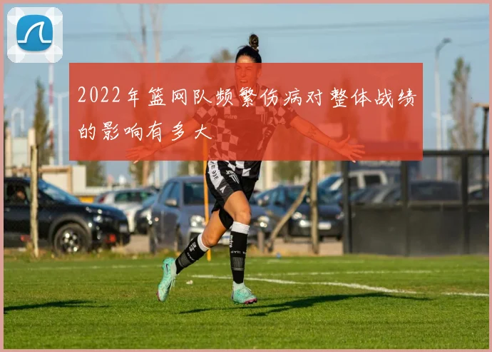 2022年篮网队频繁伤病对整体战绩的影响有多大