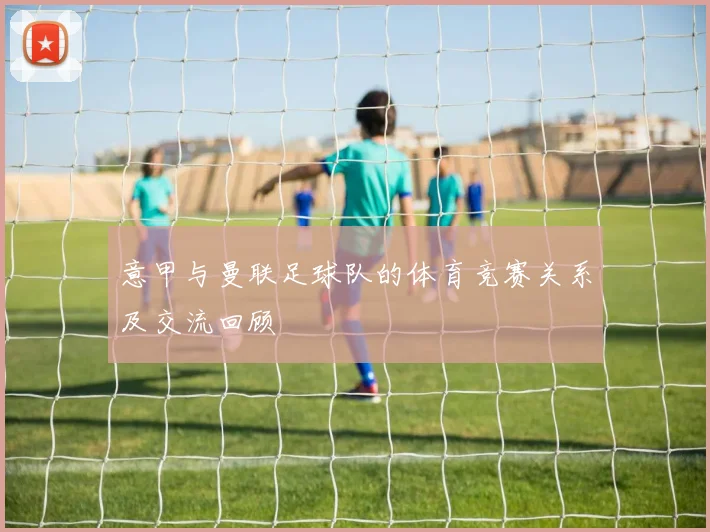 意甲与曼联足球队的体育竞赛关系及交流回顾