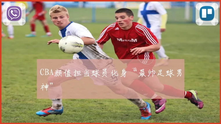 CBA颜值担当球员化身“最帅足球男神”